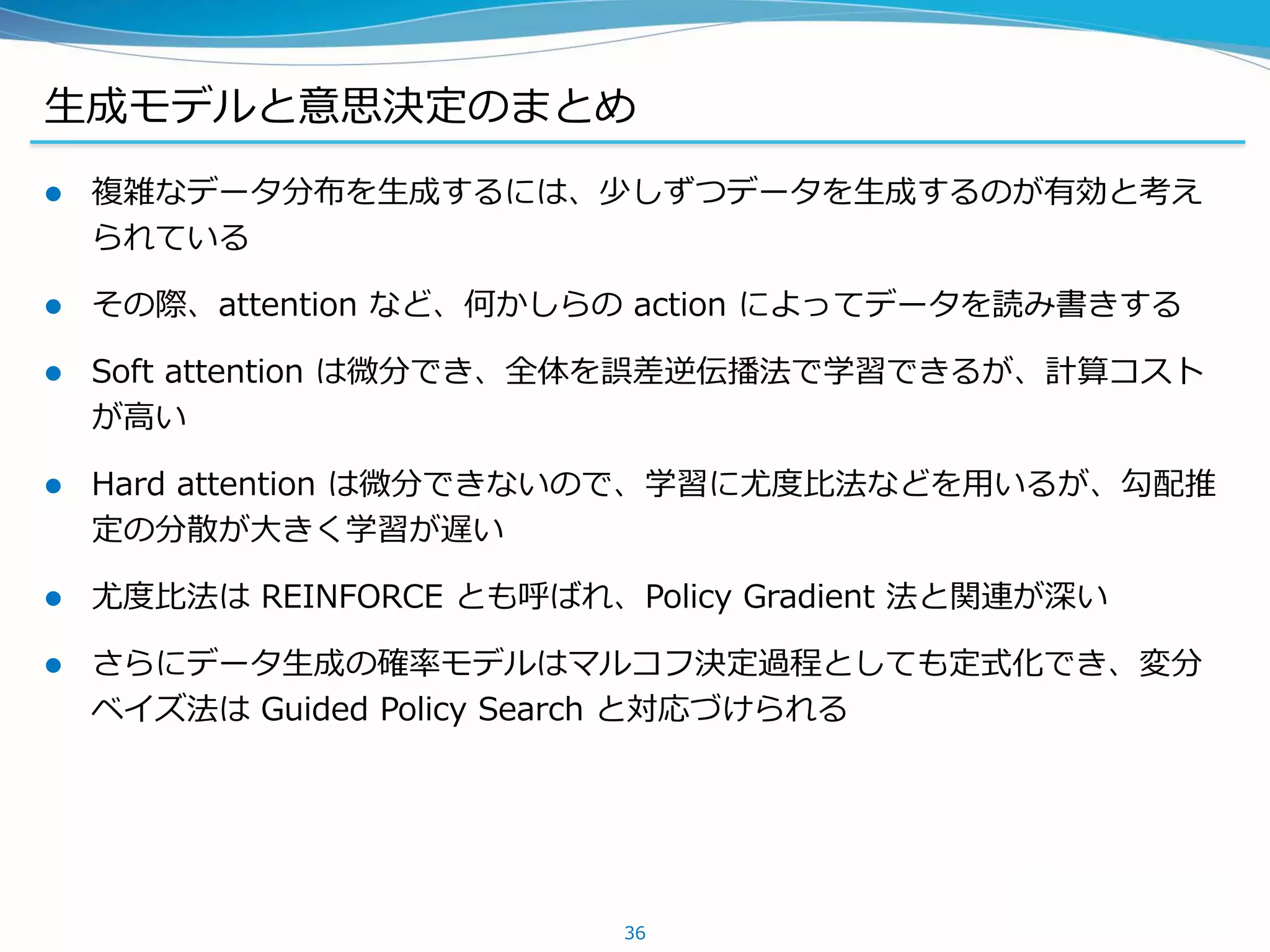 生成モデルと意思決定のまとめ
 複雑なデータ分布を生成するには、少しずつデータを生成するのが有効と考え
られている
 その際、attention など、何かしらの action によってデータを読み書きする
 Soft attention は微分でき、全体を誤差逆伝播法で学習できるが、計算コスト
が高い
 Hard attention は微分できないので、学習に尤度比法などを用いるが、勾配推
定の分散が大きく学習が遅い
 尤度比法は REINFORCE とも呼ばれ、Policy Gradient 法と関連が深い
 さらにデータ生成の確率モデルはマルコフ決定過程としても定式化でき、変分
ベイズ法は Guided Policy Search と対応づけられる
36
 