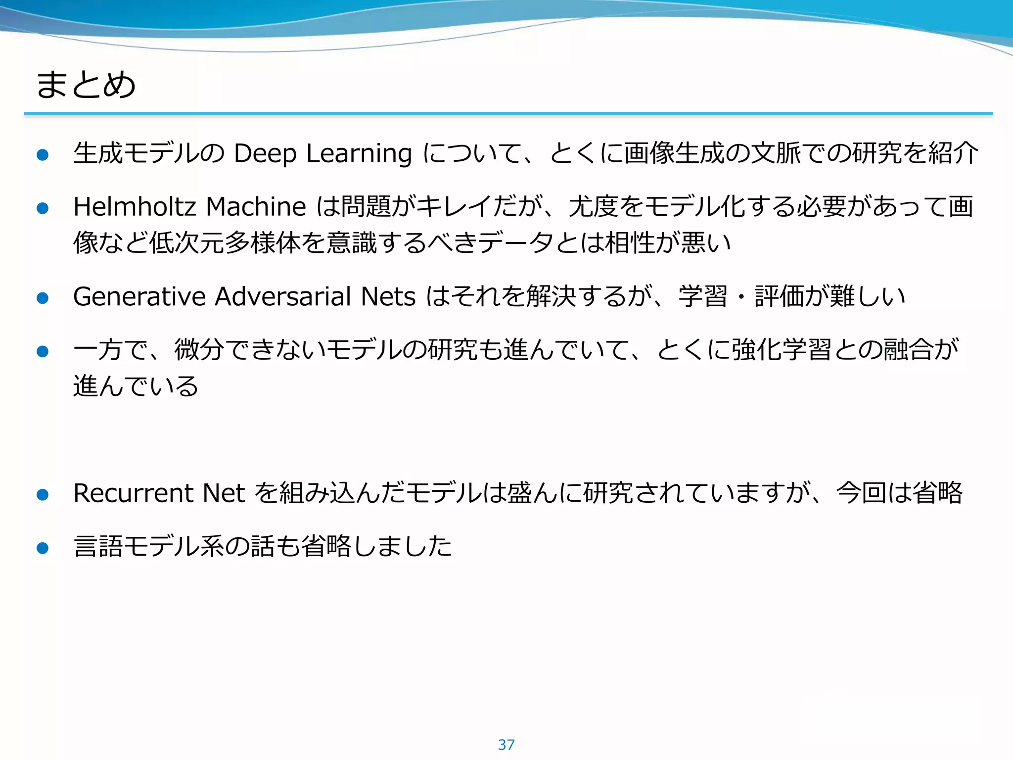 まとめ
 生成モデルの Deep Learning について、とくに画像生成の文脈での研究を紹介
 Helmholtz Machine は問題がキレイだが、尤度をモデル化する必要があって画
像など低次元多様体を意識するべきデータとは相性が悪い
 Generative Adversarial Nets はそれを解決するが、学習・評価が難しい
 一方で、微分できないモデルの研究も進んでいて、とくに強化学習との融合が
進んでいる
 Recurrent Net を組み込んだモデルは盛んに研究されていますが、今回は省略
 言語モデル系の話も省略しました
37
 