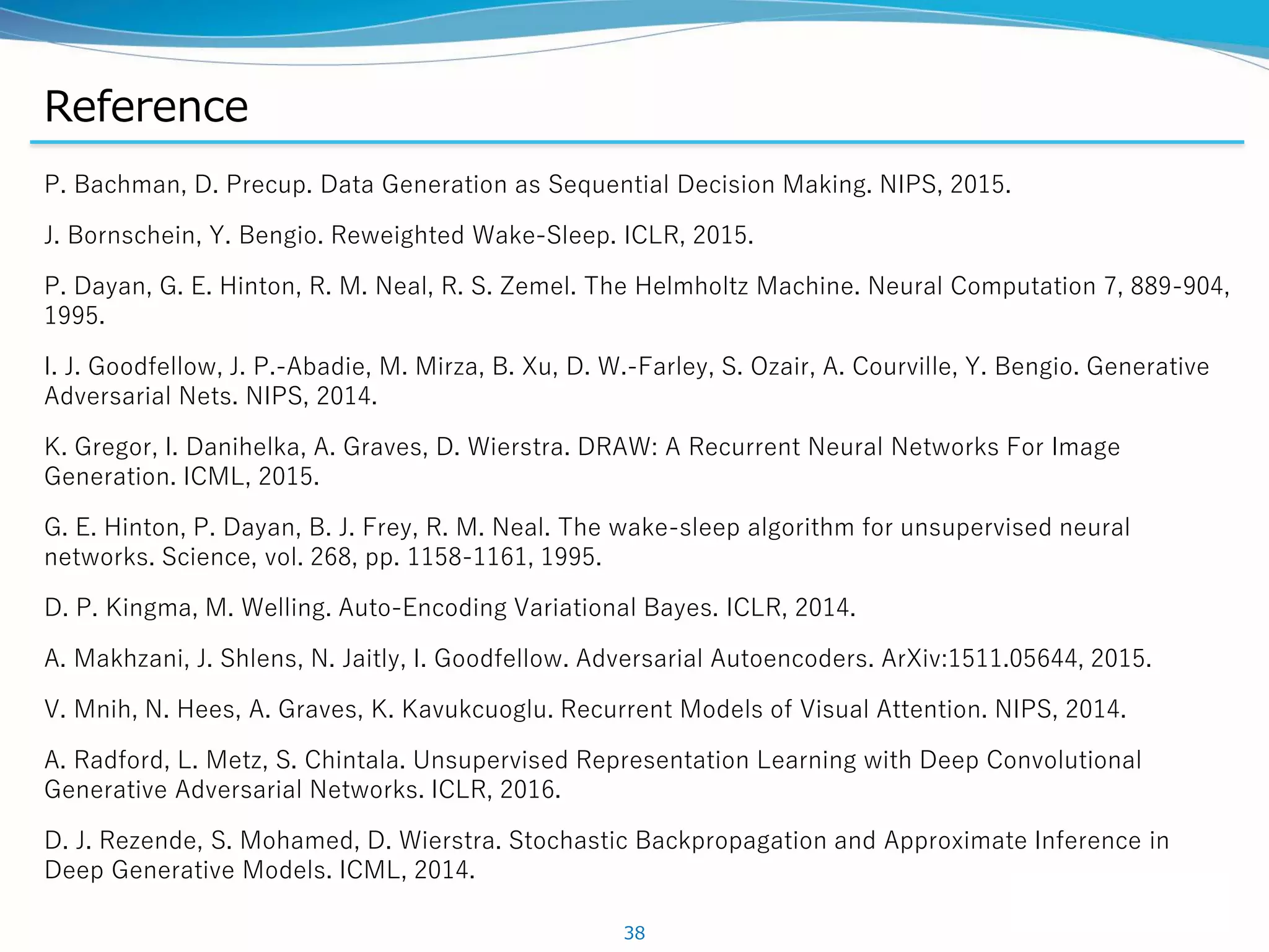 Reference
P. Bachman, D. Precup. Data Generation as Sequential Decision Making. NIPS, 2015.
J. Bornschein, Y. Bengio. Reweighted Wake-Sleep. ICLR, 2015.
P. Dayan, G. E. Hinton, R. M. Neal, R. S. Zemel. The Helmholtz Machine. Neural Computation 7, 889-904,
1995.
I. J. Goodfellow, J. P.-Abadie, M. Mirza, B. Xu, D. W.-Farley, S. Ozair, A. Courville, Y. Bengio. Generative
Adversarial Nets. NIPS, 2014.
K. Gregor, I. Danihelka, A. Graves, D. Wierstra. DRAW: A Recurrent Neural Networks For Image
Generation. ICML, 2015.
G. E. Hinton, P. Dayan, B. J. Frey, R. M. Neal. The wake-sleep algorithm for unsupervised neural
networks. Science, vol. 268, pp. 1158-1161, 1995.
D. P. Kingma, M. Welling. Auto-Encoding Variational Bayes. ICLR, 2014.
A. Makhzani, J. Shlens, N. Jaitly, I. Goodfellow. Adversarial Autoencoders. ArXiv:1511.05644, 2015.
V. Mnih, N. Hees, A. Graves, K. Kavukcuoglu. Recurrent Models of Visual Attention. NIPS, 2014.
A. Radford, L. Metz, S. Chintala. Unsupervised Representation Learning with Deep Convolutional
Generative Adversarial Networks. ICLR, 2016.
D. J. Rezende, S. Mohamed, D. Wierstra. Stochastic Backpropagation and Approximate Inference in
Deep Generative Models. ICML, 2014.
38
 