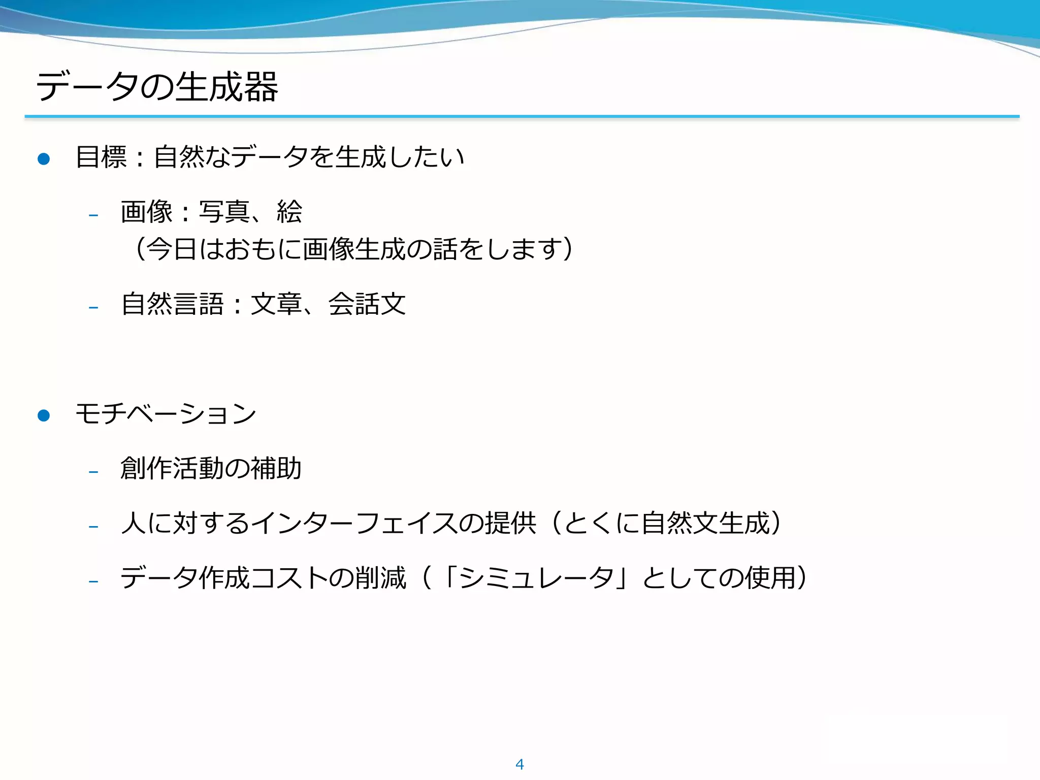 データの生成器
 目標：自然なデータを生成したい
– 画像：写真、絵
（今日はおもに画像生成の話をします）
– 自然言語：文章、会話文
 モチベーション
– 創作活動の補助
– 人に対するインターフェイスの提供（とくに自然文生成）
– データ作成コストの削減（「シミュレータ」としての使用）
4
 