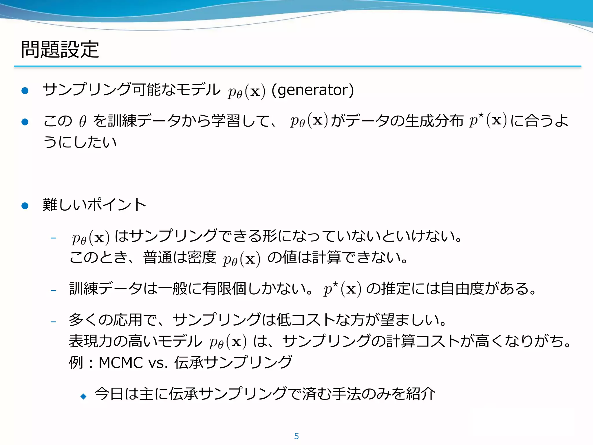 問題設定
 サンプリング可能なモデル (generator)
 この を訓練データから学習して、 がデータの生成分布 に合うよ
うにしたい
 難しいポイント
– はサンプリングできる形になっていないといけない。
このとき、普通は密度 の値は計算できない。
– 訓練データは一般に有限個しかない。 の推定には自由度がある。
– 多くの応用で、サンプリングは低コストな方が望ましい。
表現力の高いモデル は、サンプリングの計算コストが高くなりがち。
例：MCMC vs. 伝承サンプリング
 今日は主に伝承サンプリングで済む手法のみを紹介
5
 
