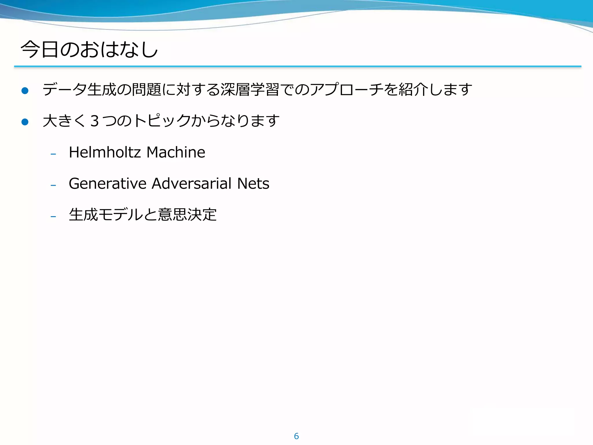 今日のおはなし
 データ生成の問題に対する深層学習でのアプローチを紹介します
 大きく３つのトピックからなります
– Helmholtz Machine
– Generative Adversarial Nets
– 生成モデルと意思決定
6
 