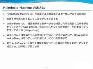 Helmholtz Machine のまとめ
 Helmoholtz Machine は、生成モデルと推論モデルを一緒に学習する枠組み
 変分下界を最大化するように各モデルを学習する
 Wake-Sleep では、推論モデルで実データから推論した潜在変数に生成モデル
をマッチさせ (wake phase)、生成モデルがつくった仮想データに推論モデル
をマッチさせる (sleep phase)
 Wake-Sleep は推論モデルの学習におけるバイアスが大きいが、Reweighted
Wake-Sleep はモンテカルロ近似によってこれを改善する
 変分 AutoEncoder はガウス潜在変数をつかった場合に勾配を低バリアンスで
推定でき、効率的に学習できる
15
 