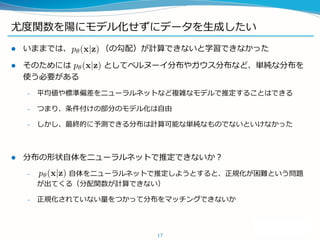 尤度関数を陽にモデル化せずにデータを生成したい
 いままでは、 （の勾配）が計算できないと学習できなかった
 そのためには としてベルヌーイ分布やガウス分布など、単純な分布を
使う必要がある
– 平均値や標準偏差をニューラルネットなど複雑なモデルで推定することはできる
– つまり、条件付けの部分のモデル化は自由
– しかし、最終的に予測できる分布は計算可能な単純なものでないといけなかった
 分布の形状自体をニューラルネットで推定できないか？
– 自体をニューラルネットで推定しようとすると、正規化が困難という問題
が出てくる（分配関数が計算できない）
– 正規化されていない量をつかって分布をマッチングできないか
17
 