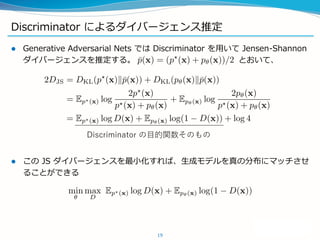 Discriminator によるダイバージェンス推定
 Generative Adversarial Nets では Discriminator を用いて Jensen-Shannon
ダイバージェンスを推定する。 とおいて、
 この JS ダイバージェンスを最小化すれば、生成モデルを真の分布にマッチさせ
ることができる
19
Discriminator の目的関数そのもの
 