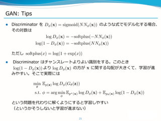 GAN: Tips
 Discriminator を のような式でモデル化する場合、
その対数は
ただし
 Discriminator はチャンスレートよりよい識別をする。このとき
より の方が に関する勾配が大きくて、学習が進
みやすい。そこで実際には
という問題を代わりに解くようにすると学習しやすい
（というかそうしないと学習が進まない）
21
 