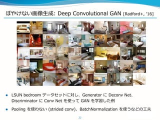 ぼやけない画像生成: Deep Convolutional GAN [Radford+, ’16]
22
 LSUN bedroom データセットに対し、Generator に Deconv Net、
Discriminator に Conv Net を使って GAN を学習した例
 Pooling を使わない (strided conv)、BatchNormalization を使うなどの工夫
 