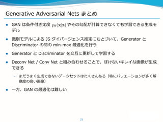 Generative Adversarial Nets まとめ
 GAN は条件付き尤度 やその勾配が計算できなくても学習できる生成モ
デル
 識別モデルによる JS ダイバージェンス推定にもとづいて、Generator と
Discriminator の間の min-max 最適化を行う
 Generator と Discriminator を交互に更新して学習する
 Deconv Net / Conv Net と組み合わせることで、ぼけないキレイな画像が生成
できる
– まだうまく生成できないデータセットはたくさんある（特にバリエーションが多く解
像度の高い画像）
 一方、GAN の最適化は難しい
25
 
