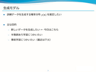 生成モデル
 訓練データを生成する確率分布 を推定したい
 主な目的
– 新しいデータを生成したい ← 今日はこちら
– 半教師あり学習につかいたい
– 事前学習につかいたい（最近は下火）
3
 