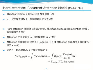 Hard attention: Recurrent Attention Model [Mnih+, ‘14]
 最近の attention + Recurrent Net のはしり
 データ生成ではなく、分類問題に使っていた
 Hard attention は微分できないので、単純な誤差逆伝播では attention の当て
方を学習できない
 Attention の当て方を , 目的関数を と書く
 Attention を確率的に決める： （ は attention を出力するのに使う
パラメータ）
 すると、目的関数の に関する勾配は
31
 