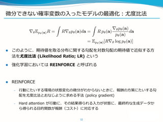 微分できない確率変数の入ったモデルの最適化：尤度比法
 このように、期待値を取る分布に関する勾配を対数勾配の期待値で近似する方
法を尤度比法 (Likelihood Ratio; LR) という
 強化学習においては REINFORCE と呼ばれる
 REINFORCE
– 行動にたいする環境の状態変化の微分がわからないときに、報酬の方策にたいする勾
配を尤度比法とおなじように求める手法 (policy gradient)
– Hard attention が行動に、その結果得られる入力が状態に、最終的な生成データか
ら得られる目的関数が報酬（コスト）に対応する
32
 