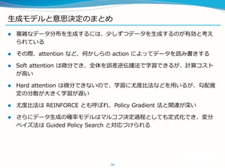 生成モデルと意思決定のまとめ
 複雑なデータ分布を生成するには、少しずつデータを生成するのが有効と考え
られている
 その際、attention など、何かしらの action によってデータを読み書きする
 Soft attention は微分でき、全体を誤差逆伝播法で学習できるが、計算コスト
が高い
 Hard attention は微分できないので、学習に尤度比法などを用いるが、勾配推
定の分散が大きく学習が遅い
 尤度比法は REINFORCE とも呼ばれ、Policy Gradient 法と関連が深い
 さらにデータ生成の確率モデルはマルコフ決定過程としても定式化でき、変分
ベイズ法は Guided Policy Search と対応づけられる
36
 
