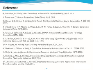 Reference
P. Bachman, D. Precup. Data Generation as Sequential Decision Making. NIPS, 2015.
J. Bornschein, Y. Bengio. Reweighted Wake-Sleep. ICLR, 2015.
P. Dayan, G. E. Hinton, R. M. Neal, R. S. Zemel. The Helmholtz Machine. Neural Computation 7, 889-904,
1995.
I. J. Goodfellow, J. P.-Abadie, M. Mirza, B. Xu, D. W.-Farley, S. Ozair, A. Courville, Y. Bengio. Generative
Adversarial Nets. NIPS, 2014.
K. Gregor, I. Danihelka, A. Graves, D. Wierstra. DRAW: A Recurrent Neural Networks For Image
Generation. ICML, 2015.
G. E. Hinton, P. Dayan, B. J. Frey, R. M. Neal. The wake-sleep algorithm for unsupervised neural
networks. Science, vol. 268, pp. 1158-1161, 1995.
D. P. Kingma, M. Welling. Auto-Encoding Variational Bayes. ICLR, 2014.
A. Makhzani, J. Shlens, N. Jaitly, I. Goodfellow. Adversarial Autoencoders. ArXiv:1511.05644, 2015.
V. Mnih, N. Hees, A. Graves, K. Kavukcuoglu. Recurrent Models of Visual Attention. NIPS, 2014.
A. Radford, L. Metz, S. Chintala. Unsupervised Representation Learning with Deep Convolutional
Generative Adversarial Networks. ICLR, 2016.
D. J. Rezende, S. Mohamed, D. Wierstra. Stochastic Backpropagation and Approximate Inference in
Deep Generative Models. ICML, 2014.
38
 