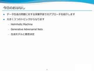 今日のおはなし
 データ生成の問題に対する深層学習でのアプローチを紹介します
 大きく３つのトピックからなります
– Helmholtz Machine
– Generative Adversarial Nets
– 生成モデルと意思決定
6
 