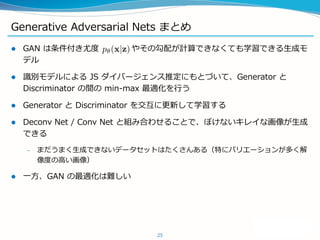 Generative Adversarial Nets まとめ
 GAN は条件付き尤度 やその勾配が計算できなくても学習できる生成モ
デル
 識別モデルによる JS ダイバージェンス推定にもとづいて、Generator と
Discrim...