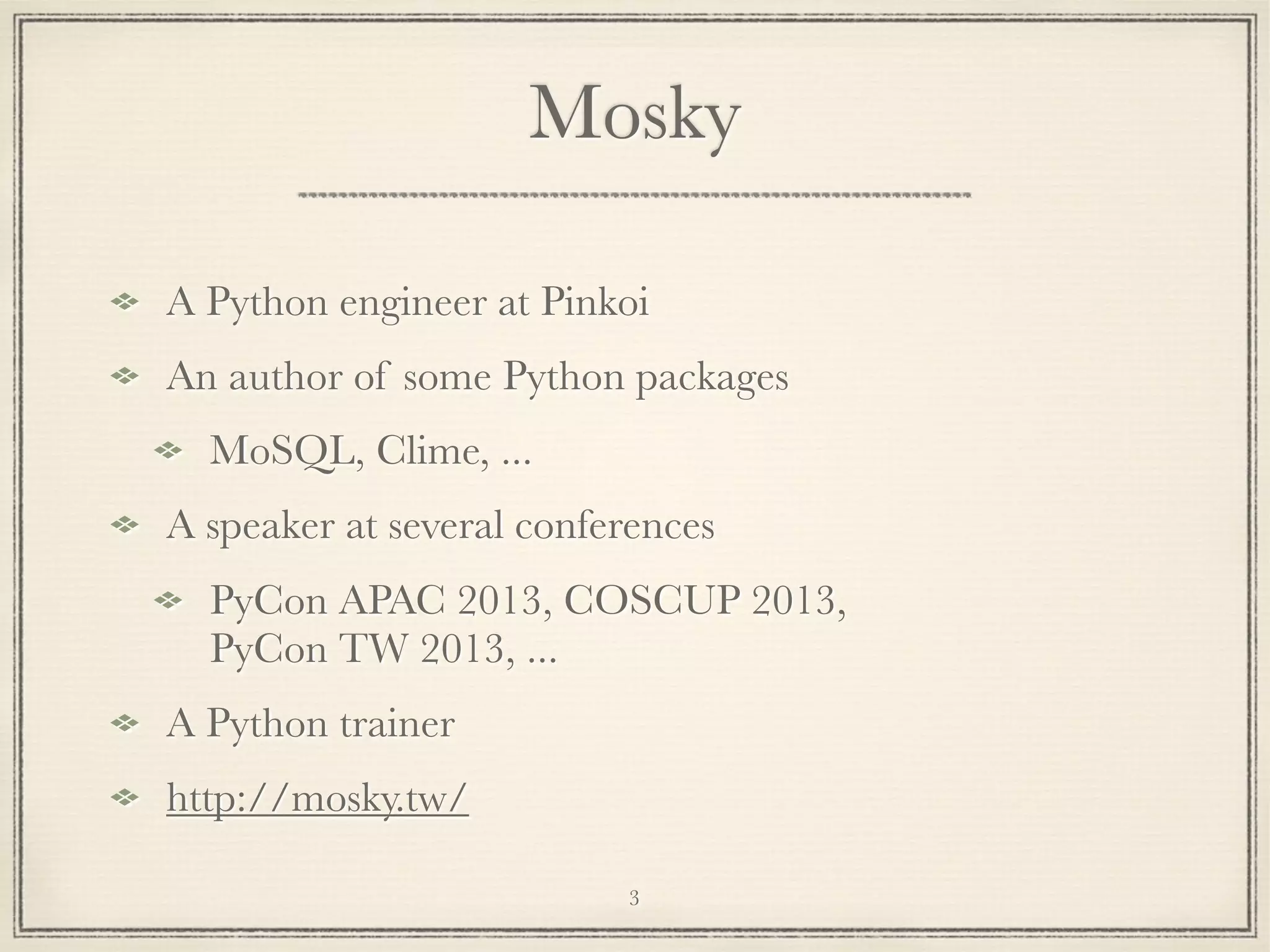 Mosky
A Python engineer at Pinkoi
An author of some Python packages
MoSQL, Clime, ...
A speaker at several conferences
PyCon APAC 2013, COSCUP 2013,
PyCon TW 2013, ...
A Python trainer
http://mosky.tw/
3

 