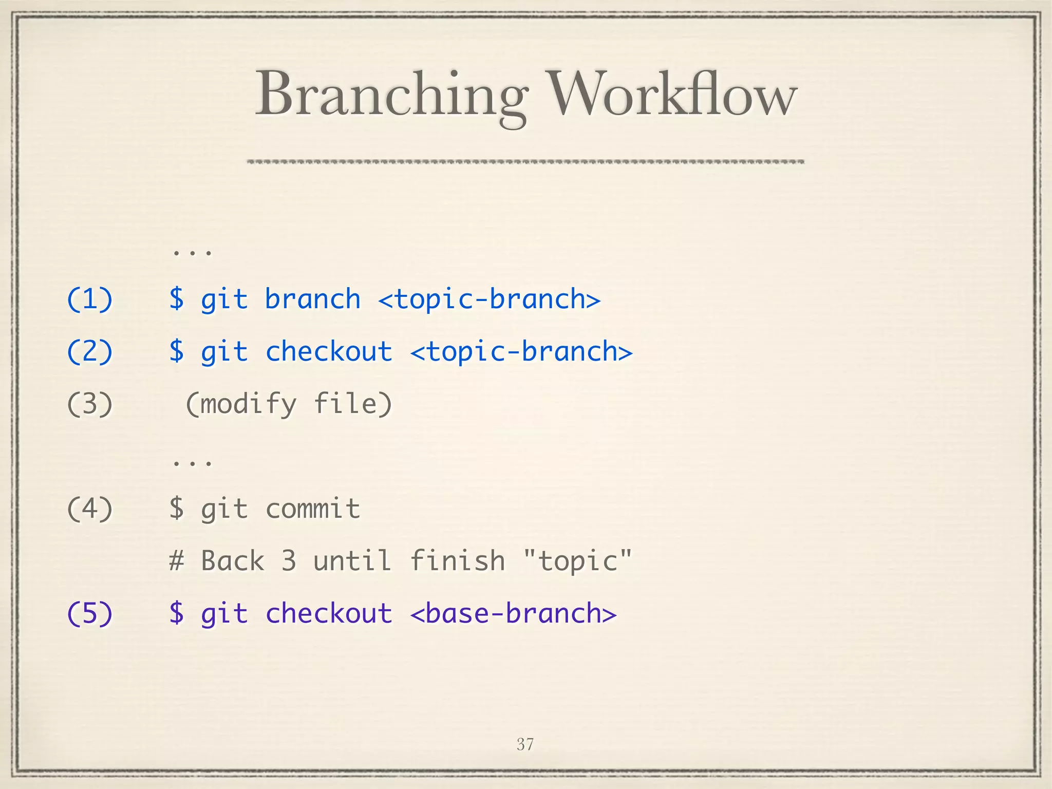 Branching Workﬂow
...
(1)

$ git branch <topic-branch>

(2)

$ git checkout <topic-branch>

(3)

(modify file)
...

(4)

$ git commit
# Back 3 until finish "topic"

(5)

$ git checkout <base-branch>

37

 