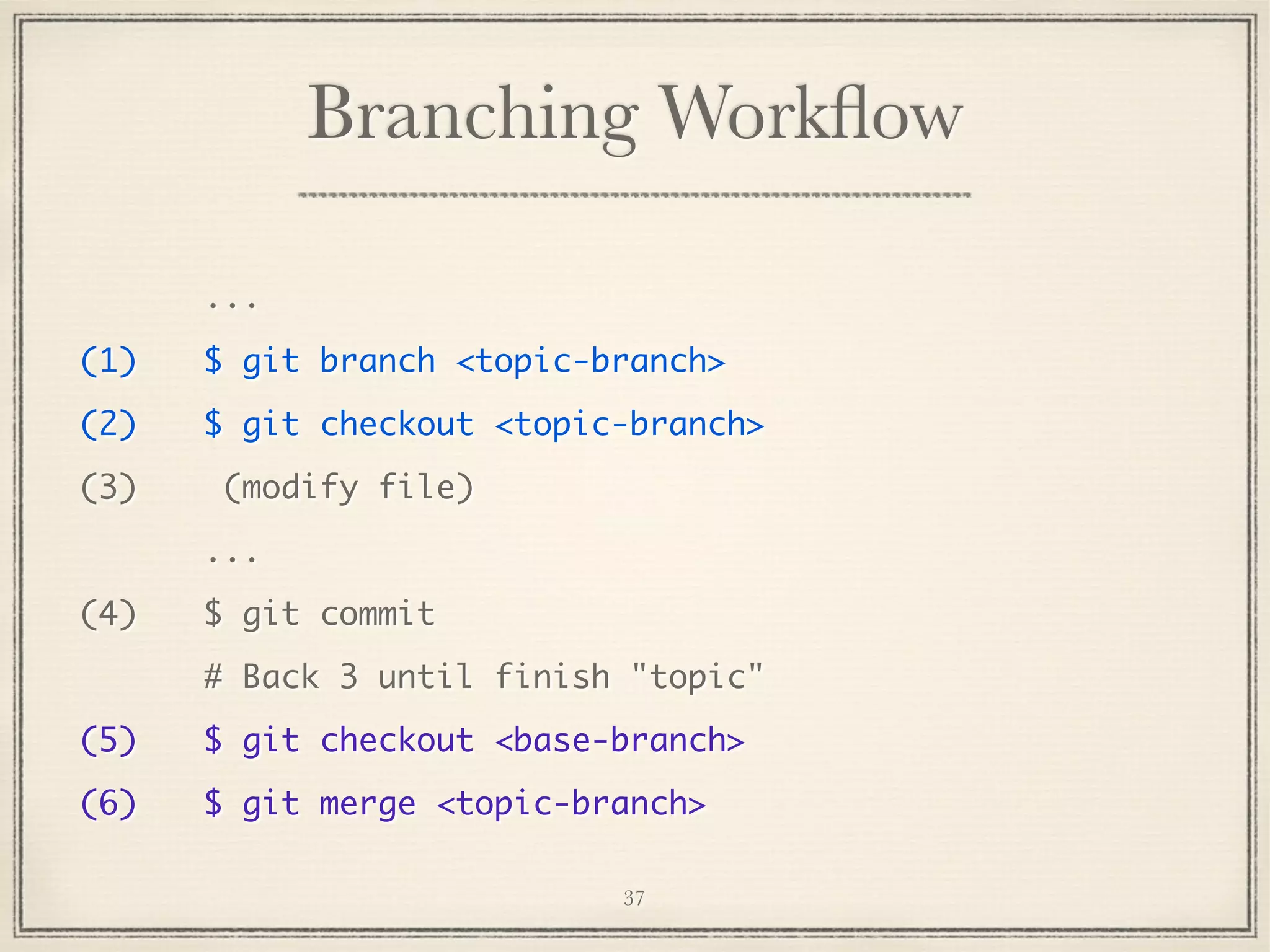 Branching Workﬂow
...
(1)

$ git branch <topic-branch>

(2)

$ git checkout <topic-branch>

(3)

(modify file)
...

(4)

$ git commit
# Back 3 until finish "topic"

(5)

$ git checkout <base-branch>

(6)

$ git merge <topic-branch>
37

 