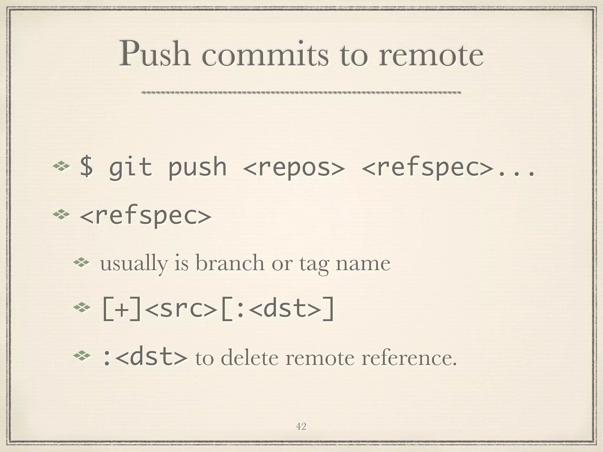 Push commits to remote
$ git push <repos> <refspec>...
<refspec>
usually is branch or tag name
[+]<src>[:<dst>]
:<dst> to delete remote reference.
42

 