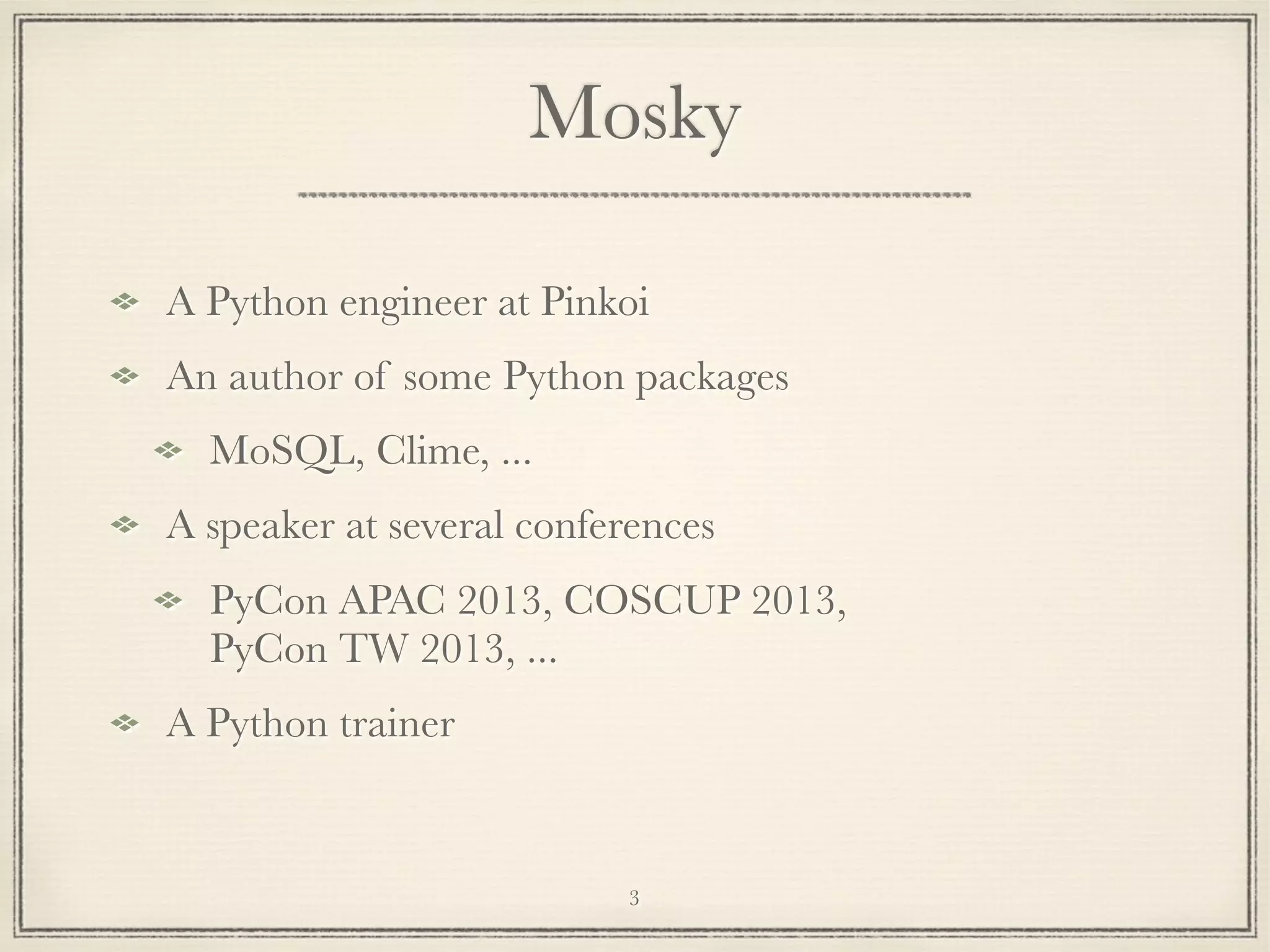 Mosky
A Python engineer at Pinkoi
An author of some Python packages
MoSQL, Clime, ...
A speaker at several conferences
PyCon APAC 2013, COSCUP 2013,
PyCon TW 2013, ...
A Python trainer

3

 