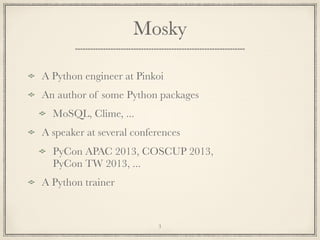 Mosky
A Python engineer at Pinkoi
An author of some Python packages
MoSQL, Clime, ...
A speaker at several conferences
PyCon APAC 2013, COSCUP 2013,
PyCon TW 2013, ...
A Python trainer

3

 