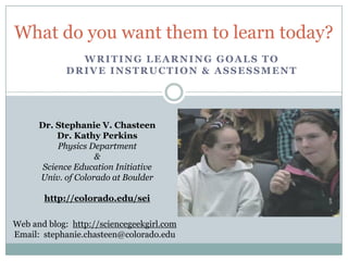 What do you want them to learn today?
               WRITING LEARNING GOALS TO
             DRIVE INSTRUCTION & ASSESSMENT




      Dr. Stephanie V. Chasteen
           Dr. Kathy Perkins
           Physics Department
                    &
       Science Education Initiative
      Univ. of Colorado at Boulder

       http://colorado.edu/sei

Web and blog: http://sciencegeekgirl.com
Email: stephanie.chasteen@colorado.edu
 