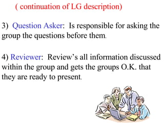 4)  Reviewer :  Review’s all information discussed within the group and gets the groups O.K. that they are ready to present . 3)  Question Asker :  Is responsible for asking the group the questions before them . ( continuation of LG description) 