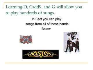 Learning D, Cadd9, and G will allow you to play hundreds of songs. In Fact you can play songs from all of these bands Below. 