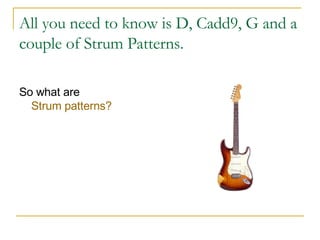 All you need to know is D, Cadd9, G and a couple of Strum Patterns. So what are  Strum patterns? 