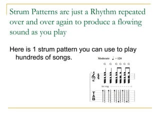 Strum Patterns are just a Rhythm repeated over and over again to produce a flowing sound as you play Here is 1 strum pattern you can use to play hundreds of songs. 
