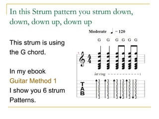 In this Strum pattern you strum down, down, down up, down up This strum is using  the G chord. In my ebook  Guitar Method 1 I show you 6 strum Patterns. 