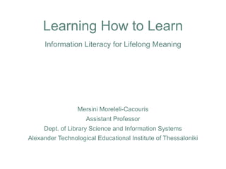 Learning How to LearnInformation Literacy for Lifelong Meaning MersiniMoreleli-Cacouris Assistant Professor Dept. of Library Science and Information Systems Alexander Technological Educational Institute of Thessaloniki 