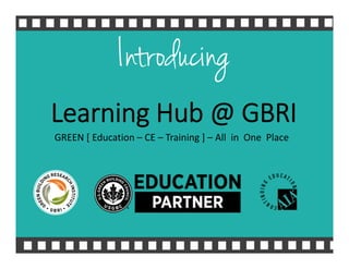 Introducing
Learning Hub @ GBRI
GREEN [ Education – CE – Training ] – All  in  One  Place
 
