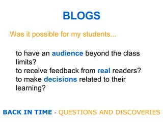 BLOGS Was it possible for my students... to have an  audience   beyond the class limits? to receive feedback from  real  readers? to make  decisions  related to their learning?   BACK IN TIME  -  QUESTIONS AND  DISCOVERIES 