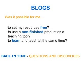 Was it possible for me… to set my resources  free ?  to use a  non-finished  product as a teaching tool? to  learn  and teach at the same time ?  BLOGS BACK IN TIME  -  QUESTIONS AND DISCOVERIES 