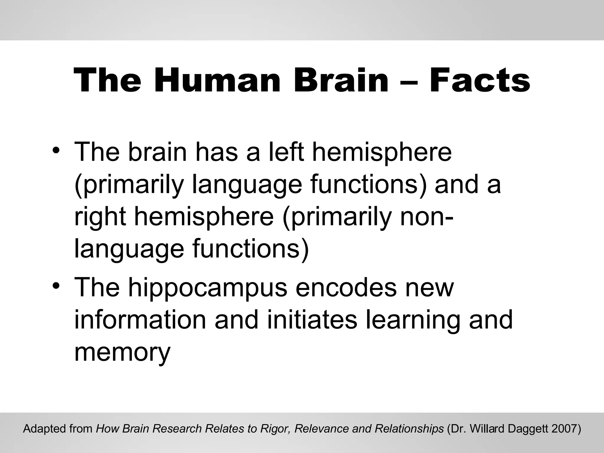 The Human Brain – Facts The brain has a left hemisphere (primarily language functions) and a right hemisphere (primarily non-language functions) The hippocampus encodes new information and initiates learning and memory Adapted from  How Brain Research Relates to Rigor, Relevance and Relationships  (Dr. Willard Daggett 2007) 