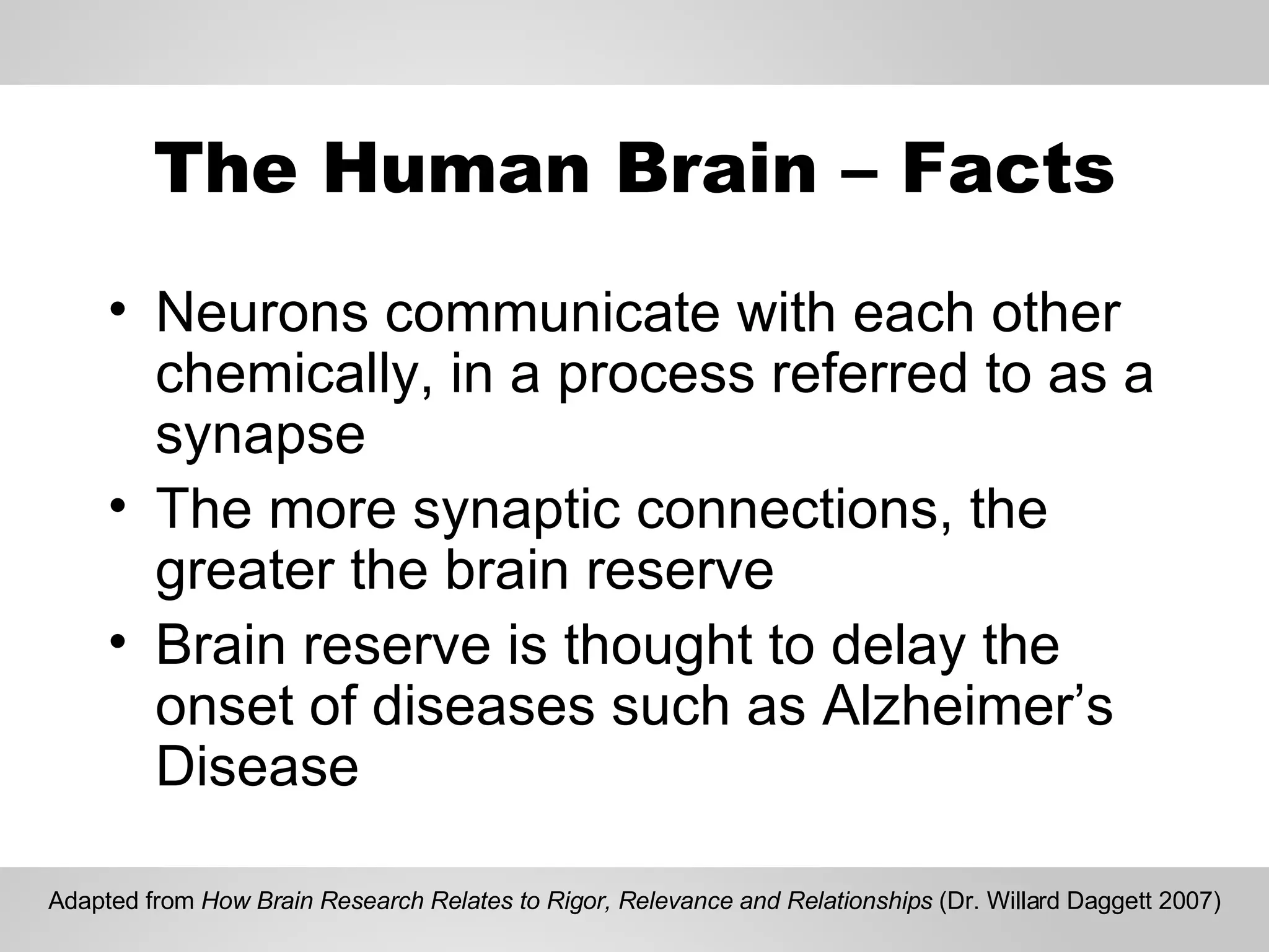 The Human Brain – Facts Neurons communicate with each other chemically, in a process referred to as a synapse The more synaptic connections, the greater the brain reserve Brain reserve is thought to delay the onset of diseases such as Alzheimer’s Disease Adapted from  How Brain Research Relates to Rigor, Relevance and Relationships  (Dr. Willard Daggett 2007) 