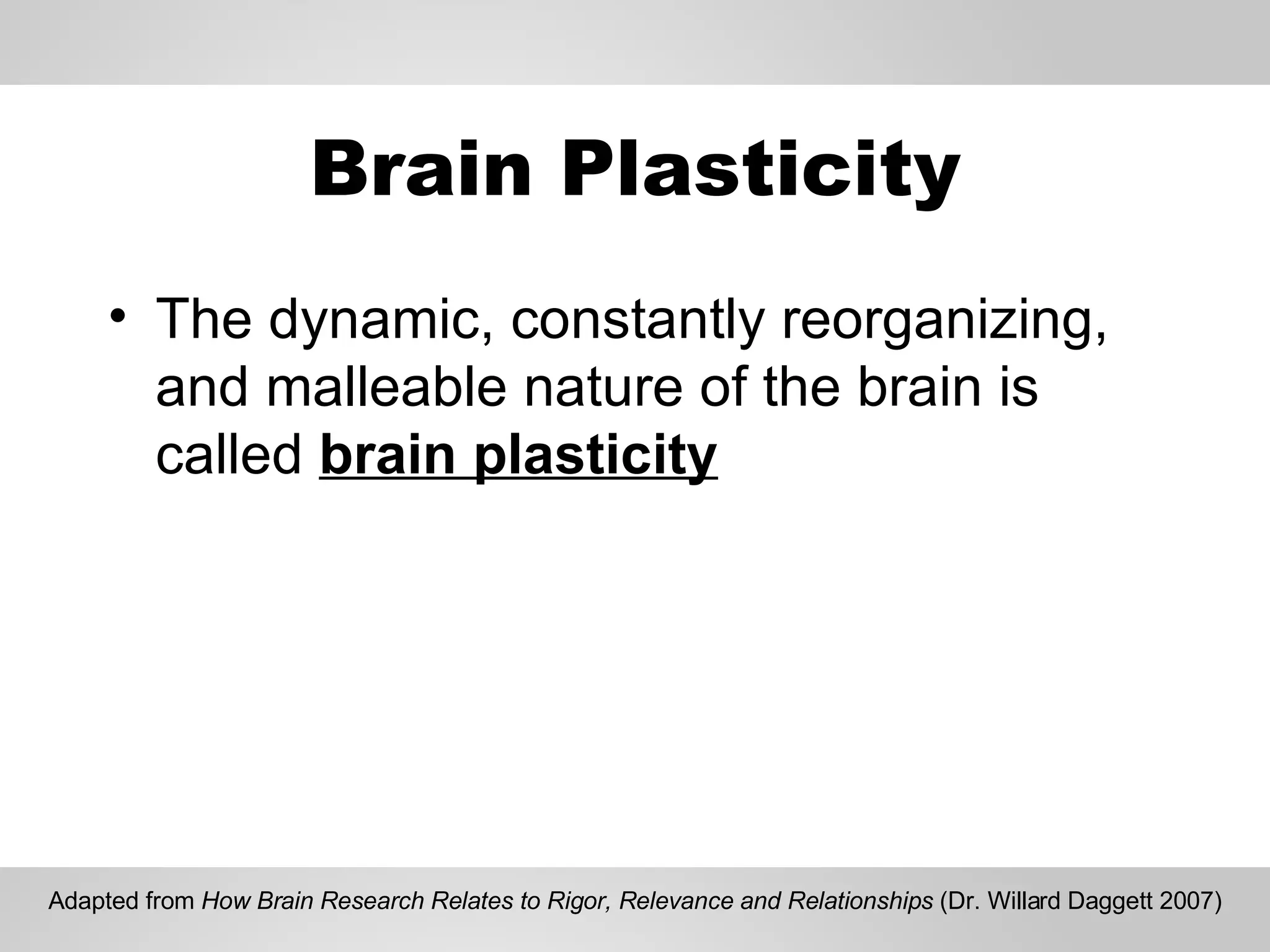 Brain Plasticity The dynamic, constantly reorganizing, and malleable nature of the brain is called  brain plasticity Adapted from  How Brain Research Relates to Rigor, Relevance and Relationships  (Dr. Willard Daggett 2007) 