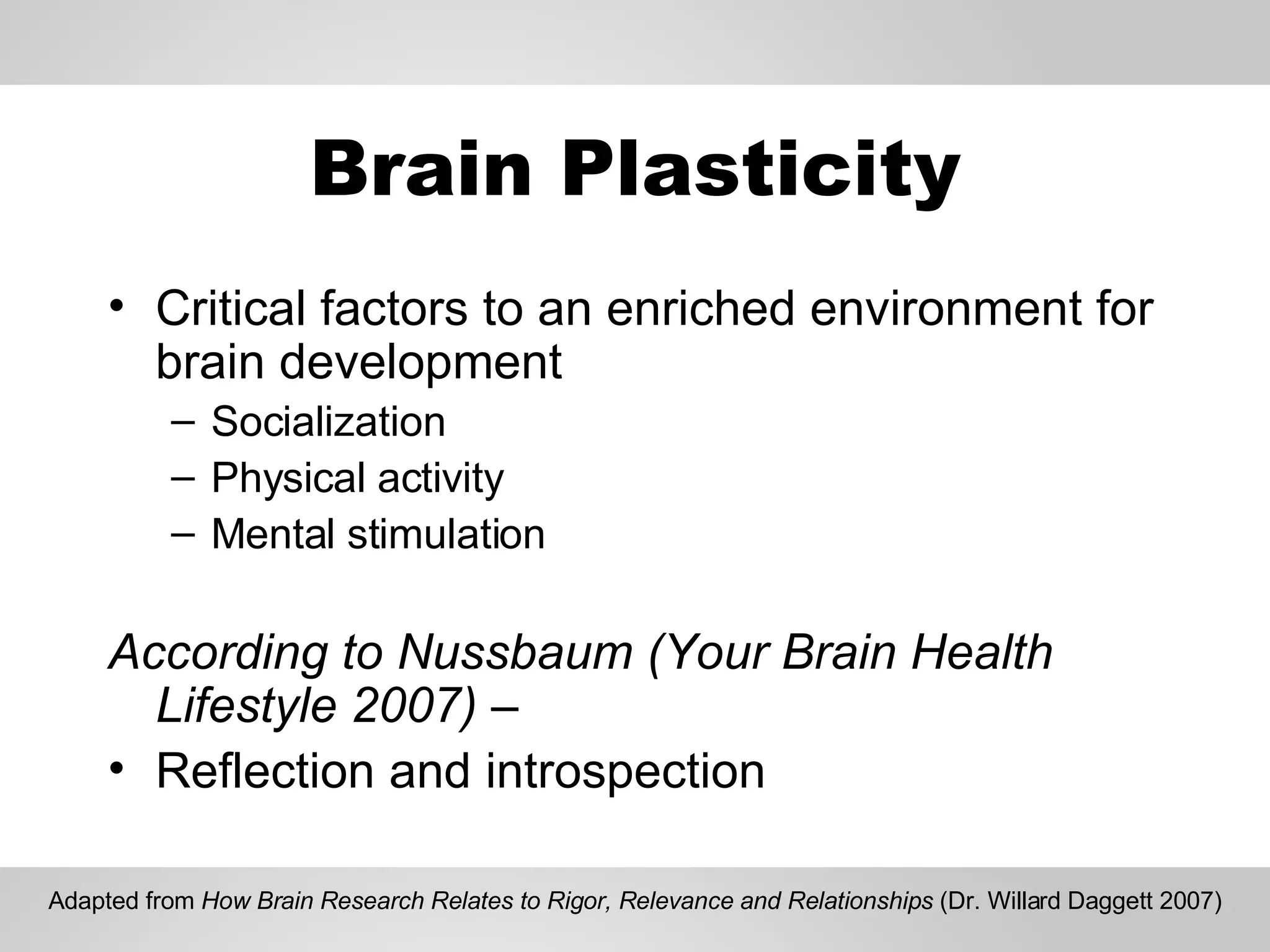 Brain Plasticity Critical factors to an enriched environment for brain development Socialization Physical activity Mental stimulation According to Nussbaum (Your Brain Health Lifestyle 2007) – Reflection and introspection Adapted from  How Brain Research Relates to Rigor, Relevance and Relationships  (Dr. Willard Daggett 2007) 