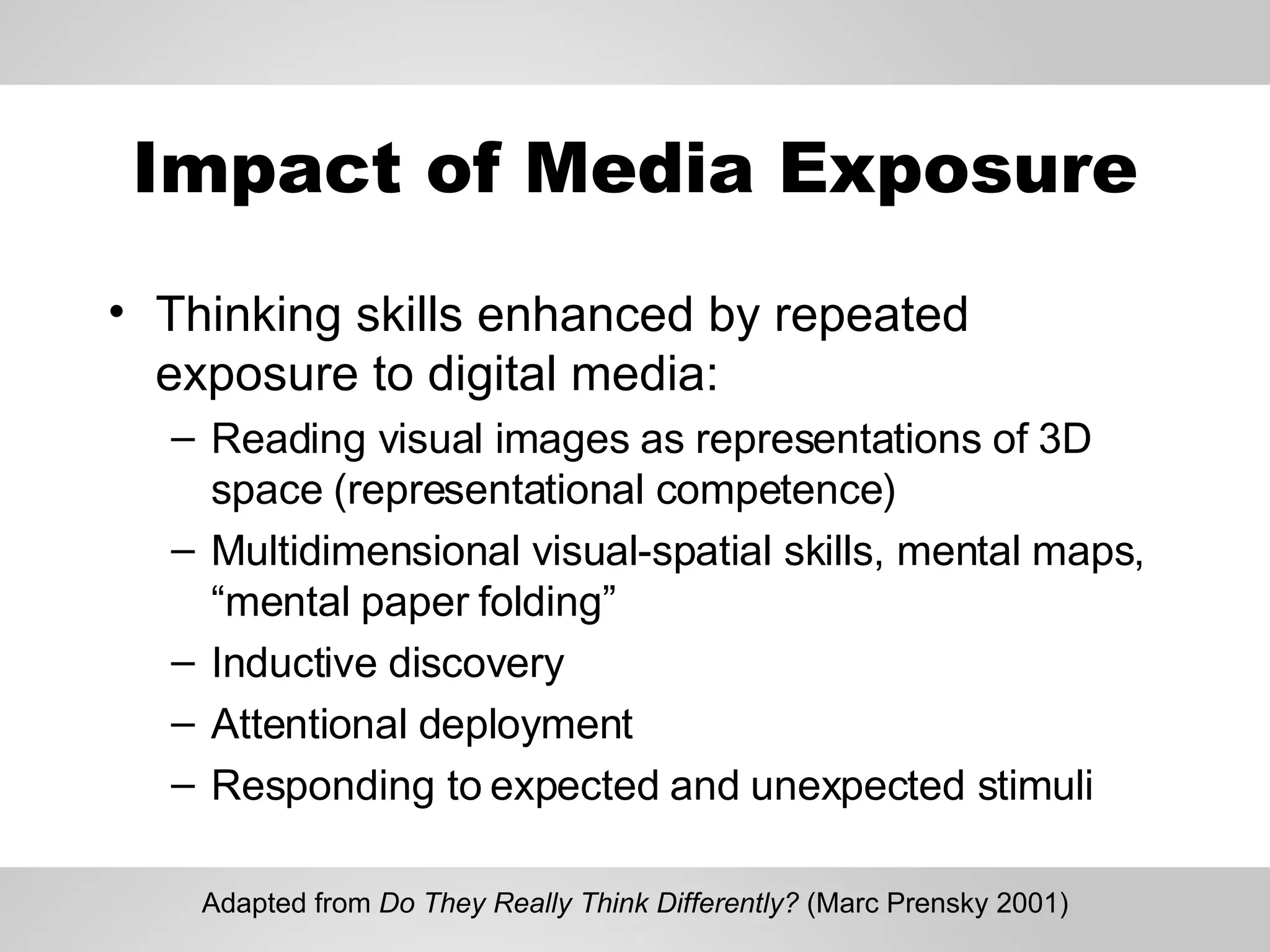 Impact of Media Exposure Thinking skills enhanced by repeated exposure to digital media: Reading visual images as representations of 3D space (representational competence) Multidimensional visual-spatial skills, mental maps, “mental paper folding” Inductive discovery Attentional deployment Responding to expected and unexpected stimuli Adapted from  Do They Really Think Differently?  (Marc Prensky 2001) 
