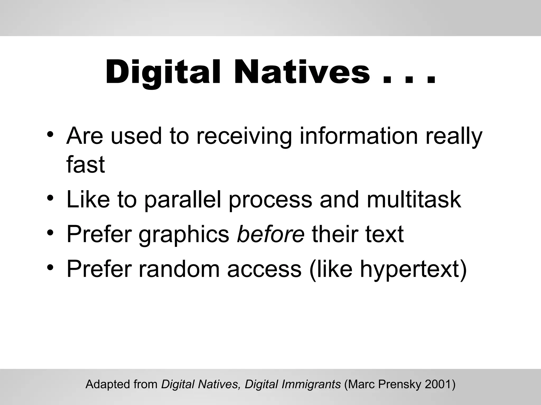 Digital Natives . . . Are used to receiving information really fast Like to parallel process and multitask Prefer graphics  before  their text Prefer random access (like hypertext) Adapted from  Digital Natives, Digital Immigrants  (Marc Prensky 2001) 