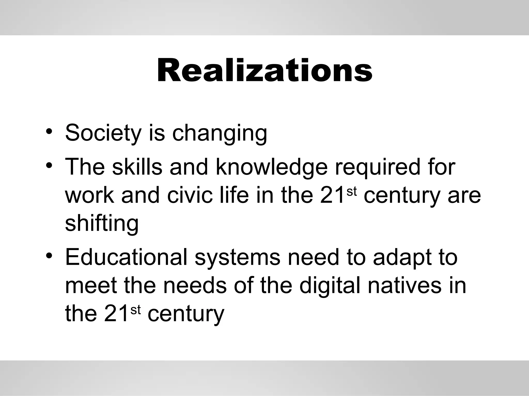 Realizations Society is changing The skills and knowledge required for work and civic life in the 21 st  century are shifting Educational systems need to adapt to meet the needs of the digital natives in the 21 st  century 