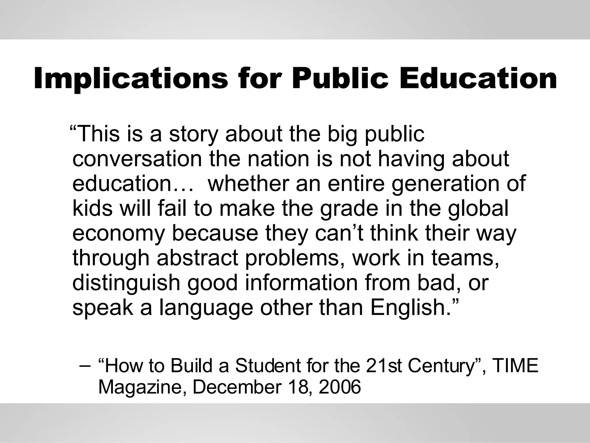 Implications for Public Education “ This is a story about the big public conversation the nation is not having about education…  whether an entire generation of kids will fail to make the grade in the global economy because they can’t think their way through abstract problems, work in teams, distinguish good information from bad, or speak a language other than English.” “ How to Build a Student for the 21st Century”, TIME Magazine, December 18, 2006 