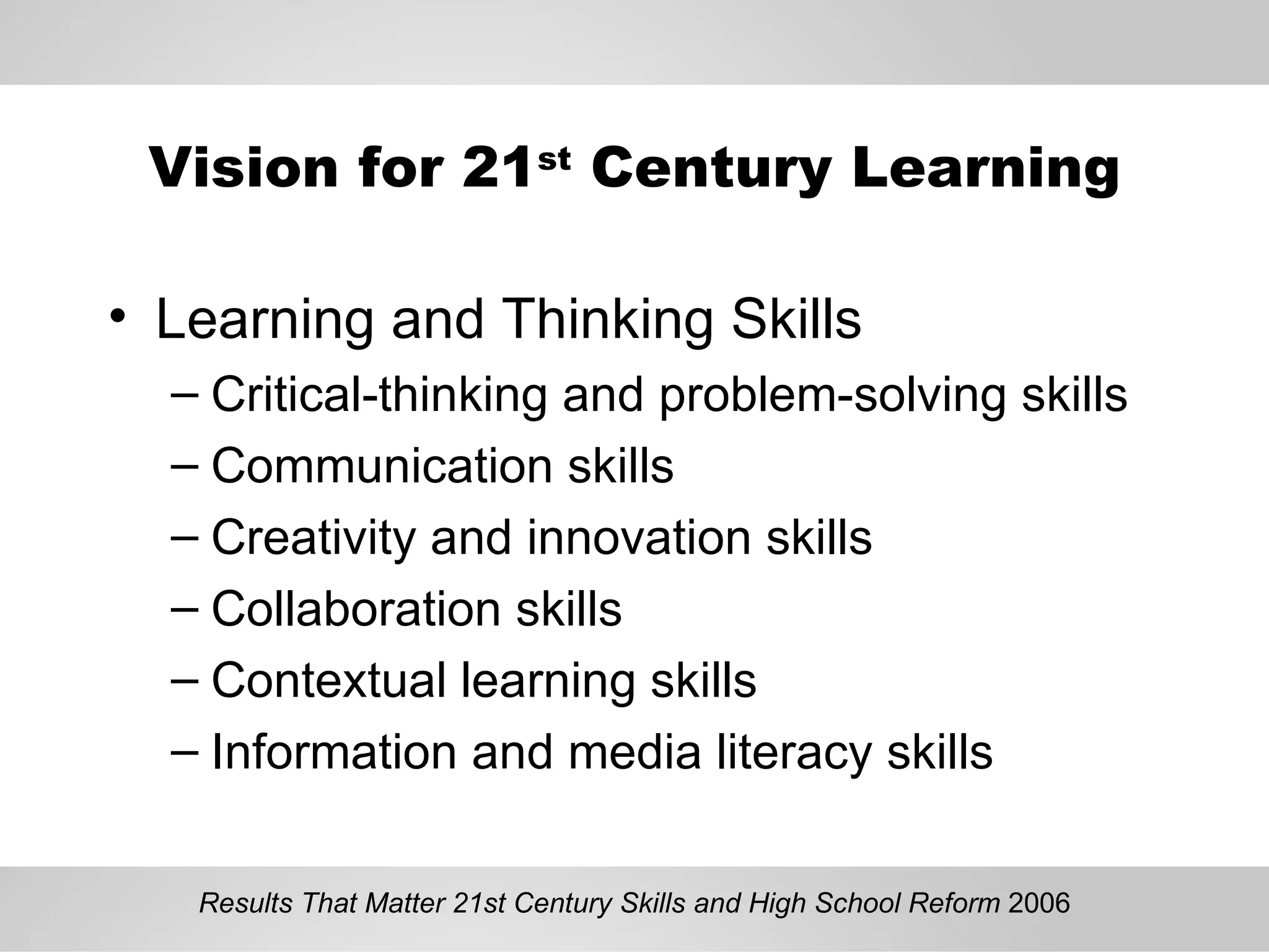 Vision for 21 st  Century Learning Learning and Thinking Skills Critical-thinking and problem-solving skills Communication skills Creativity and innovation skills Collaboration skills Contextual learning skills Information and media literacy skills Results That Matter 21st Century Skills and High School Reform  2006 