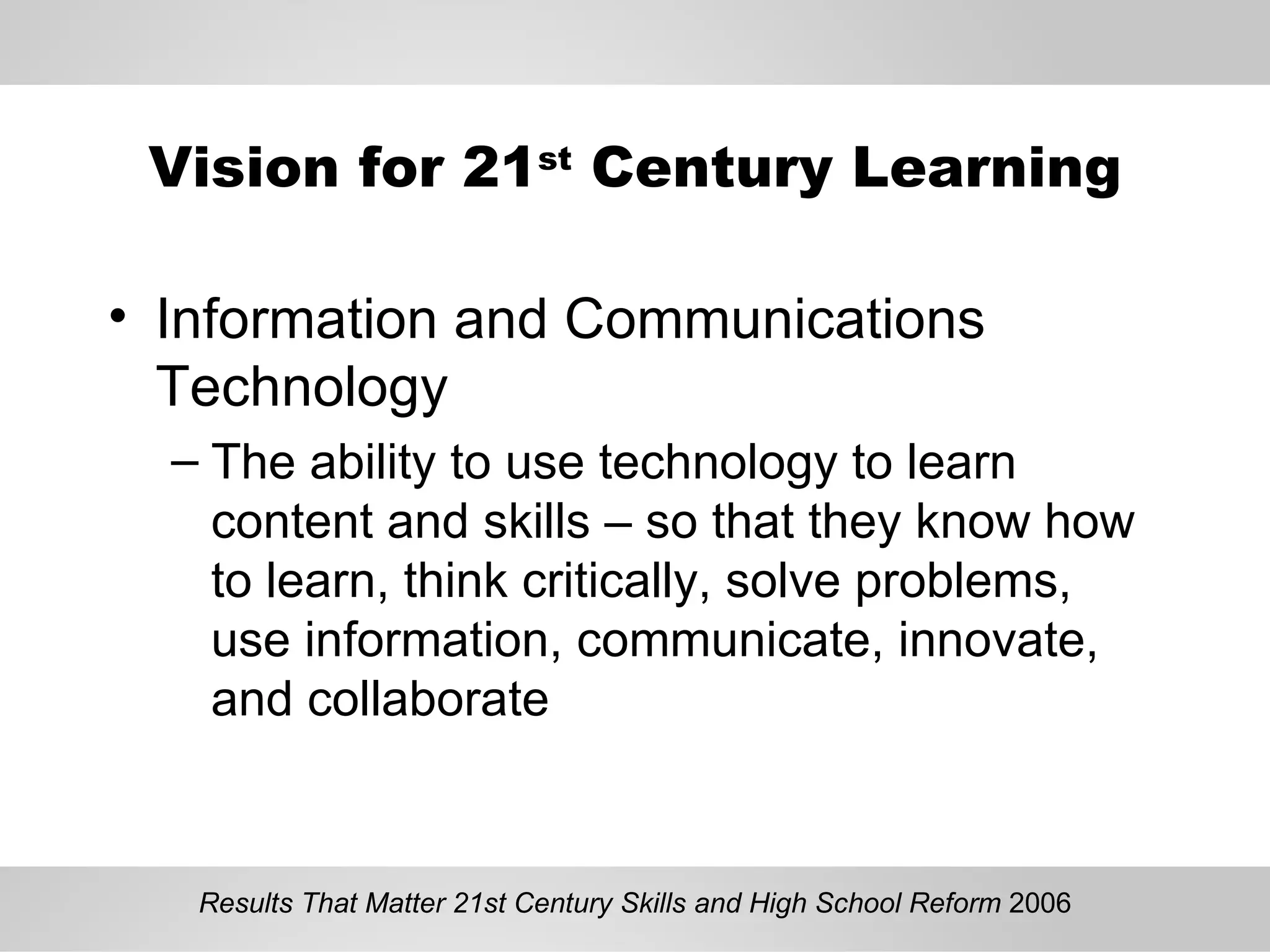 Vision for 21 st  Century Learning Information and Communications Technology The ability to use technology to learn content and skills – so that they know how to learn, think critically, solve problems, use information, communicate, innovate, and collaborate Results That Matter 21st Century Skills and High School Reform  2006 