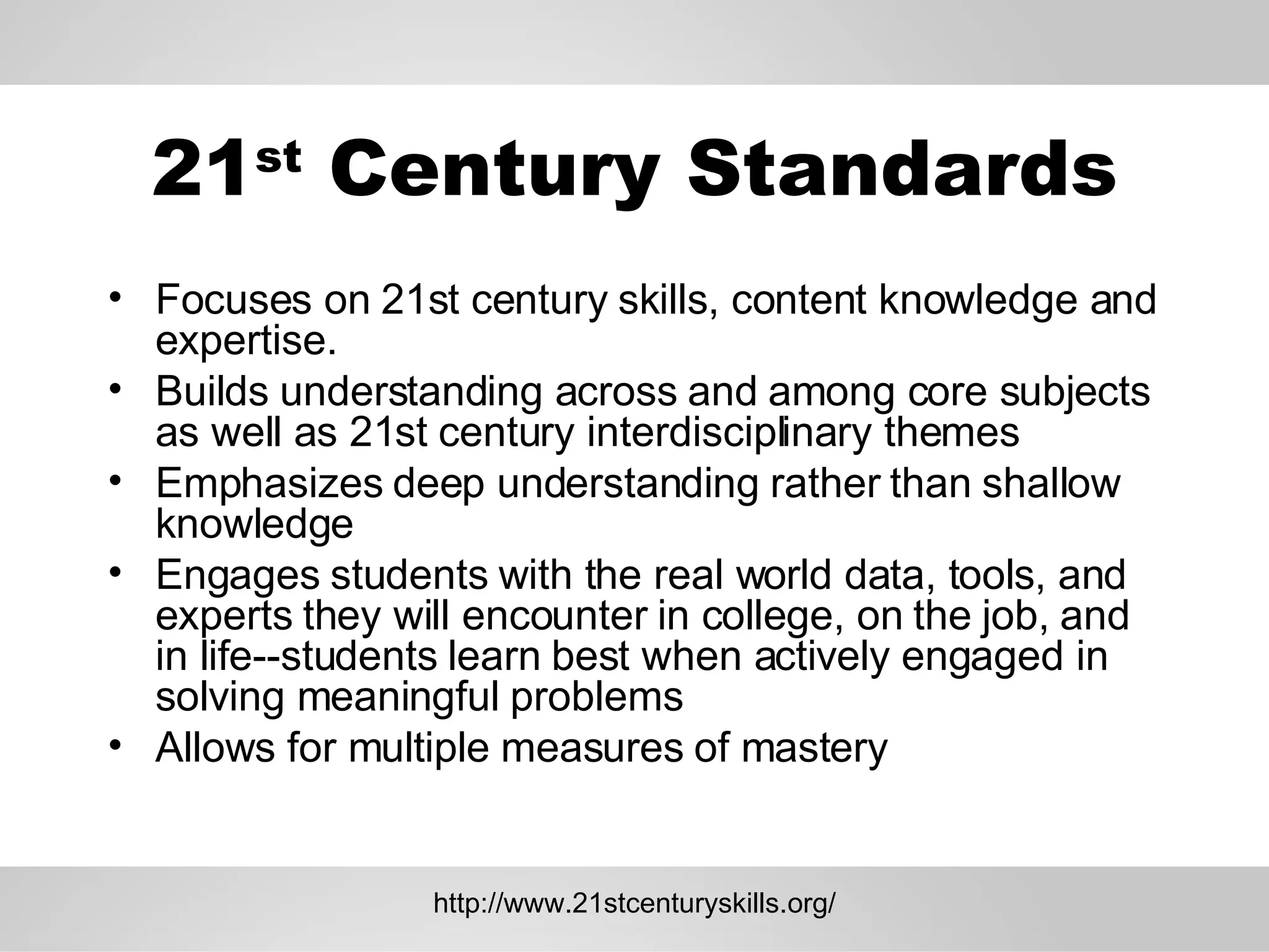 21 st  Century Standards Focuses on 21st century skills, content knowledge and expertise.  Builds understanding across and among core subjects as well as 21st century interdisciplinary themes  Emphasizes deep understanding rather than shallow knowledge  Engages students with the real world data, tools, and experts they will encounter in college, on the job, and in life--students learn best when actively engaged in solving meaningful problems  Allows for multiple measures of mastery  http://www.21stcenturyskills.org/ 