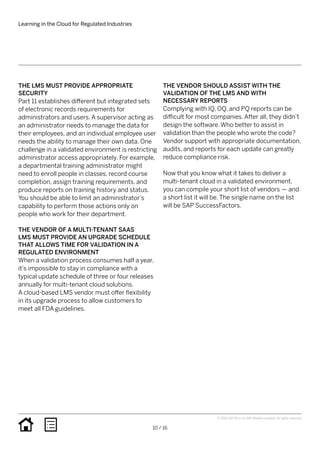 THE LMS MUST PROVIDE APPROPRIATE
SECURITY
Part 11 establishes different but integrated sets
of electronic records requirements for
administrators and users. A supervisor acting as
an administrator needs to manage the data for
their employees, and an individual employee user
needs the ability to manage their own data. One
challenge in a validated environment is restricting
administrator access appropriately. For example,
a departmental training administrator might
need to enroll people in classes, record course
completion, assign training requirements, and
produce reports on training history and status.
You should be able to limit an administrator’s
capability to perform those actions only on
people who work for their department.
THE VENDOR OF A MULTI-TENANT SAAS
LMS MUST PROVIDE AN UPGRADE SCHEDULE
THAT ALLOWS TIME FOR VALIDATION IN A
REGULATED ENVIRONMENT
When a validation process consumes half a year,
it’s impossible to stay in compliance with a
typical update schedule of three or four releases
annually for multi-tenant cloud solutions.
A cloud-based LMS vendor must offer flexibility
in its upgrade process to allow customers to
meet all FDA guidelines.
THE VENDOR SHOULD ASSIST WITH THE 
VALIDATION OF THE LMS AND WITH
NECESSARY REPORTS
Complying with IQ, OQ, and PQ reports can be
difficult for most companies. After all, they didn’t
design the software. Who better to assist in
validation than the people who wrote the code?
Vendor support with appropriate documentation,
audits, and reports for each update can greatly
reduce compliance risk.
Now that you know what it takes to deliver a
multi-tenant cloud in a validated environment,
you can compile your short list of vendors — and
a short list it will be. The single name on the list
will be SAP SuccessFactors.
Learning in the Cloud for Regulated Industries
10 / 16
© 2016 SAP SE or an SAP affiliate company. All rights reserved.
 