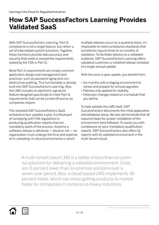 With SAP SuccessFactors Learning, Part 11
compliance is not a single feature, but rather a
set of interrelated system functions. Together,
these functions provide data accuracy and
security that meet or exceed the requirements
stated by the FDA in Part 11.
Most Part 11 requirements are simply common
application design and management best
practices, such as password aging and non-
destructive auditing. This functionality is already
built into SAP SuccessFactors Learning. Also,
the LMS includes an electronic signature
feature designed specifically to meet Part 11
requirements that can be turned off and on as
companies require.
The standard SAP SuccessFactors SaaS
schedule is four updates a year. A critical part
of complying with FDA regulations is
producing qualification reports that are
mandatory parts of the process. Anytime a
software release is delivered — cloud or not — an
organization must undergo the time and expense
of re-validating. In cloud environments in which
multiple releases occur on a quarterly basis, it’s
impossible to meet compliance standards that
sometimes require three to six months of
validation. To facilitate delivery to a validated
audience, SAP SuccessFactors Learning offers
validated customers a modified release schedule
of a single annual update.
With the once-a-year update, you benefit from:
•• Six months with a staging environment to
review and prepare for annual upgrades
•• Patches only applied for stability
•• Extension changes based on a schedule that
you define
To help validate the LMS itself, SAP
SuccessFactors documents the initial application
and database setup. We also demonstrate that all
required steps for proper installation of the
environment were followed. To assist you with
compliance on your mandatory qualification
reports, SAP SuccessFactors also offers IQ
reports with its validated environment in the
multi-tenant cloud.
How SAP SuccessFactors Learning Provides
Validated SaaS
Learning in the Cloud for Regulated Industries
11 / 16
© 2016 SAP SE or an SAP affiliate company. All rights reserved.
A multi-tenant cloud LMS is a better choice than on-prem-
ise solutions for delivering a validated environment. Costs
are 11 percent lower than on-premise solutions over a
seven-year period. Also, a cloud-based LMS implements 36
percent faster, which can mean getting products to market
faster for companies in compliance-heavy industries.
 