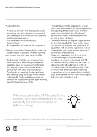 You benefit from:
•• A standard IQ report with each update, with a
supporting execution signature to document
that installation is in accordance with both our
specifications and yours
•• Full-system technical and process
documentation
•• An independent annual audit for compliance
When you use the SAP SuccessFactors Learning
- Validated SaaS to deliver a validated learning
environment, you also enjoy these benefits:
•• Cost savings: The total cost of ownership is
lower because of reduced capital expenses.
Validation costs are lower, and maintenance
and ongoing operations costs decrease in
comparison with an on-premise solution.
Significantly accelerating deployment times
and adopting a pay-per-usage model further
reduce costs. Finally, updates can scale up
easily as the organization grows, again avoiding
significant capital investments.
•• Fewer IT requirements: Because the system
vendor manages updates, including preparation
and reporting, IT teams can focus on other
value-producing tasks. Also, Web-based
delivery and support eliminate the need for
servers or other hardware.
•• Continuous innovation: Regular upgrades that
are an integral part of the cloud model mean
that you can benefit from new developments
easier than with on-premise solutions. There’s
no need to let years go by without significant
functionality improvements.
•• Strong security and service: A cloud-based
LMS enables organizations to create a
foundation of security in the cloud, with 24-
hour staffed security teams that are skilled in
operating under SSAE 16 SOC 2-certified
controls that include data-center audits. The
premium multi-tenant cloud offering helps
organizations enhance service-level availability
by as much as 99.5 percent, while providing full
disk encryption for data at rest.
Learning in the Cloud for Regulated Industries
12 / 16
© 2016 SAP SE or an SAP affiliate company. All rights reserved.
6.	 Gartner. Integration Challenges Can Thwart Getting Value From Talent Management Application Investments. 2012.
With validated cloud for SAP SuccessFactors
Learning, users enjoy 99.5 percent service
availability and full disk encryption for
database storage.
 