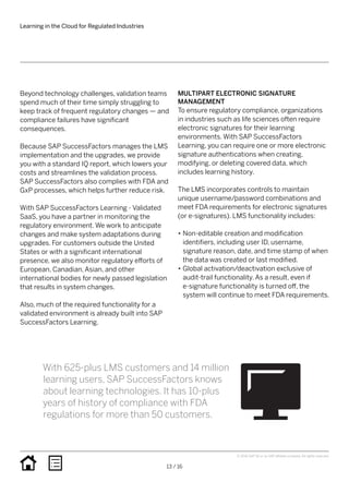 Beyond technology challenges, validation teams
spend much of their time simply struggling to
keep track of frequent regulatory changes — and
compliance failures have significant
consequences.
Because SAP SuccessFactors manages the LMS
implementation and the upgrades, we provide
you with a standard IQ report, which lowers your
costs and streamlines the validation process.
SAP SuccessFactors also complies with FDA and
GxP processes, which helps further reduce risk.
With SAP SuccessFactors Learning - Validated
SaaS, you have a partner in monitoring the
regulatory environment. We work to anticipate
changes and make system adaptations during
upgrades. For customers outside the United
States or with a significant international
presence, we also monitor regulatory efforts of
European, Canadian, Asian, and other
international bodies for newly passed legislation
that results in system changes.
Also, much of the required functionality for a
validated environment is already built into SAP
SuccessFactors Learning.
MULTIPART ELECTRONIC SIGNATURE
MANAGEMENT
To ensure regulatory compliance, organizations
in industries such as life sciences often require
electronic signatures for their learning
environments. With SAP SuccessFactors
Learning, you can require one or more electronic
signature authentications when creating,
modifying, or deleting covered data, which
includes learning history.
The LMS incorporates controls to maintain
unique username/password combinations and
meet FDA requirements for electronic signatures
(or e-signatures). LMS functionality includes:
•• Non-editable creation and modification
identifiers, including user ID, username,
signature reason, date, and time stamp of when
the data was created or last modified.
•• Global activation/deactivation exclusive of
audit-trail functionality. As a result, even if
e-signature functionality is turned off, the
system will continue to meet FDA requirements.
Learning in the Cloud for Regulated Industries
13 / 16
© 2016 SAP SE or an SAP affiliate company. All rights reserved.
With 625-plus LMS customers and 14 million
learning users, SAP SuccessFactors knows
about learning technologies. It has 10-plus
years of history of compliance with FDA
regulations for more than 50 customers.
 